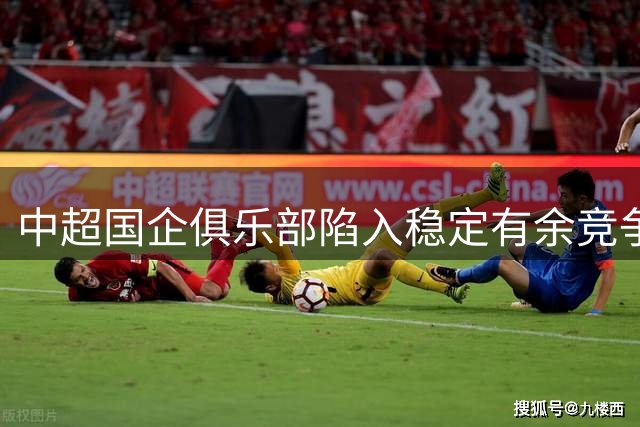 中超国企俱乐部陷入稳定有余竞争力不足困境