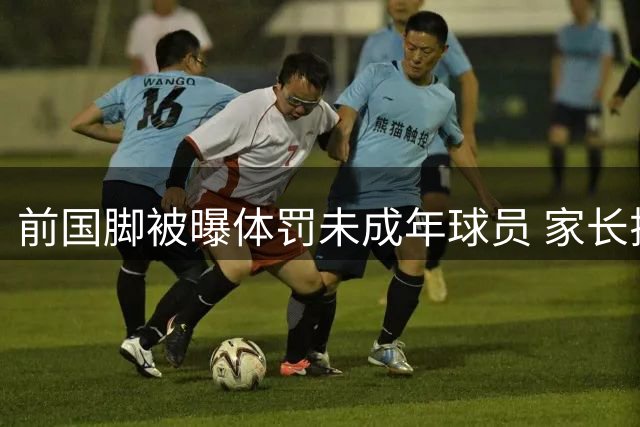 前国脚被曝体罚未成年球员 家长揭施暴细节