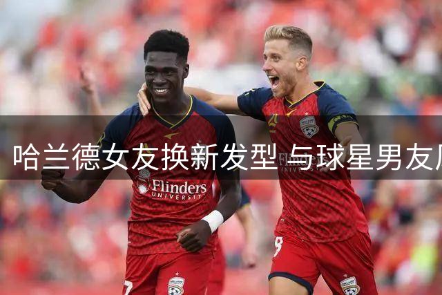 哈兰德女友换新发型 与球星男友风格相呼应