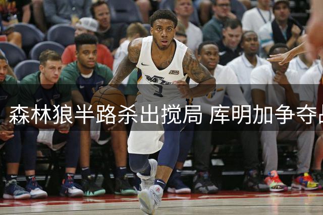 森林狼半路杀出搅局 库明加争夺战再生变数
