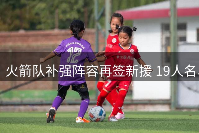 火箭队补强阵容再签新援 19人名单含3种合同类型