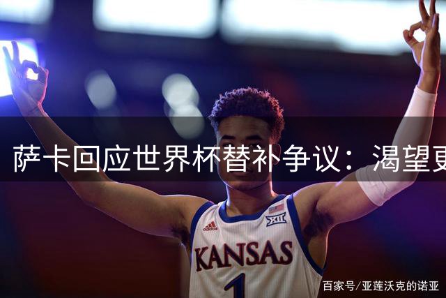 萨卡回应世界杯替补争议：渴望更多出场时间 力挺主帅图赫尔战术选择