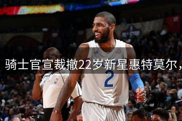 骑士官宣裁撤22岁新星惠特莫尔，NBA生涯面临转折